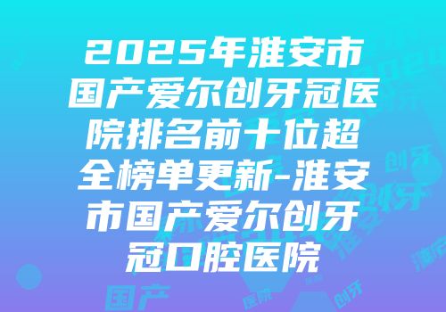 2025年淮安市国产爱尔创牙冠医院排名前十位超全榜单更新-淮安市国产爱尔创牙冠口腔医院