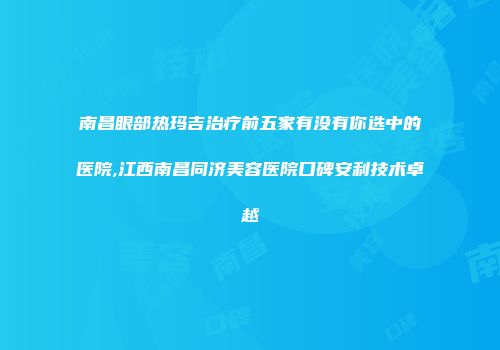 南昌眼部热玛吉治疗前五家有没有你选中的医院,江西南昌同济美容医院口碑安利技术卓越