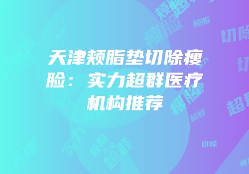 天津颊脂垫切除瘦脸：实力超群医疗机构推荐