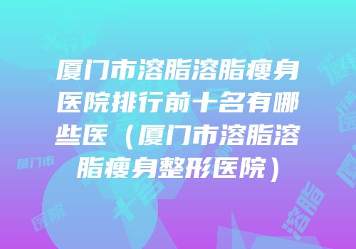 厦门市溶脂溶脂瘦身医院排行前十名有哪些医（厦门市溶脂溶脂瘦身整形医院）