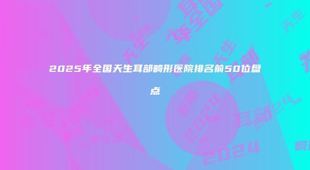 2025年全国天生耳部畸形医院排名前50位盘点