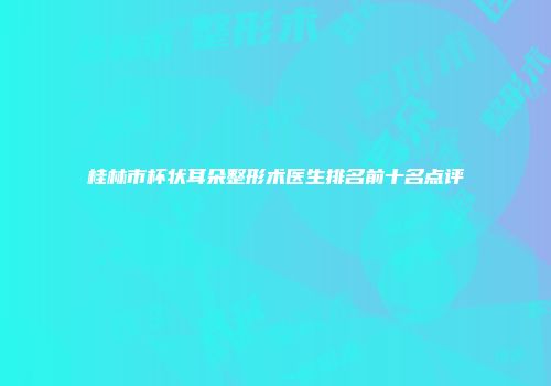 桂林市杯状耳朵整形术医生排名前十名点评