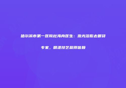 哈尔滨市第一医院杜海舟医生：激光溶脂去眼袋专家，精湛技艺赢得信赖