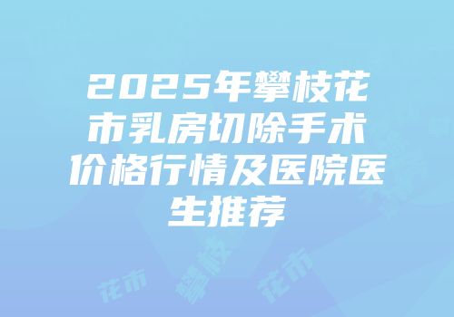 2025年攀枝花市乳房切除手术价格行情及医院医生推荐