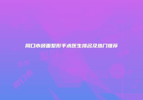 周口市颌面整形手术医生排名及热门推荐