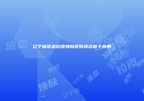辽宁省液态拉皮焕肤医院排名前十榜单