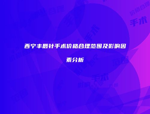 西宁丰唇针手术价格合理范围及影响因素分析