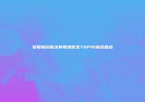 安阳玻尿酸注射隆颏医生TOP10排名盘点