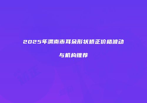 2025年渭南市耳朵形状矫正价格波动与机构推荐