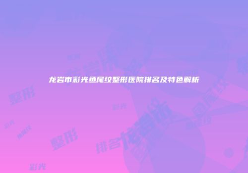 龙岩市彩光鱼尾纹整形医院排名及特色解析