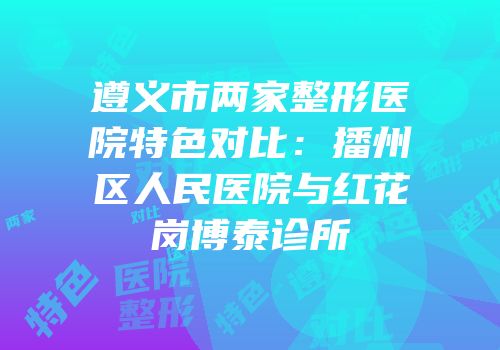 遵义市两家整形医院特色对比：播州区人民医院与红花岗博泰诊所