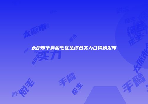 太原市手臂脱毛医生综合实力口碑榜发布