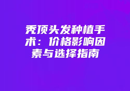 秃顶头发种植手术：价格影响因素与选择指南