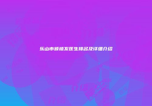 乐山市额植发医生排名及详细介绍