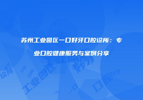 苏州工业园区一口好牙口腔诊所：专业口腔健康服务与案例分享