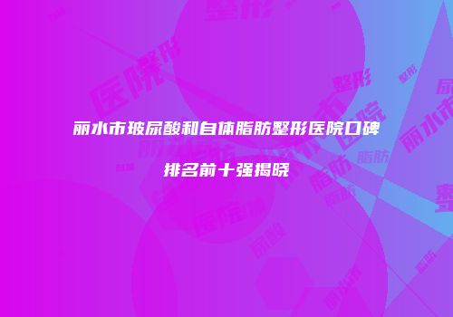 丽水市玻尿酸和自体脂肪整形医院口碑排名前十强揭晓