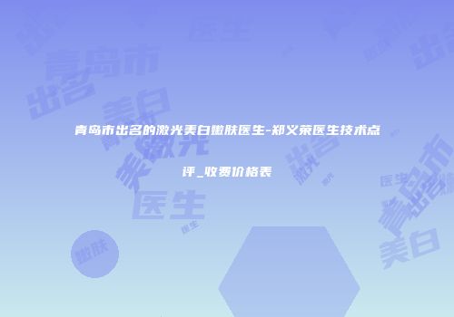 青岛市出名的激光美白嫩肤医生-郑义荣医生技术点评_收费价格表