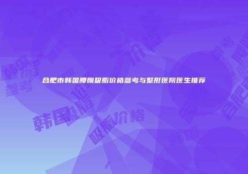 合肥市韩国腰腹吸脂价格参考与整形医院医生推荐