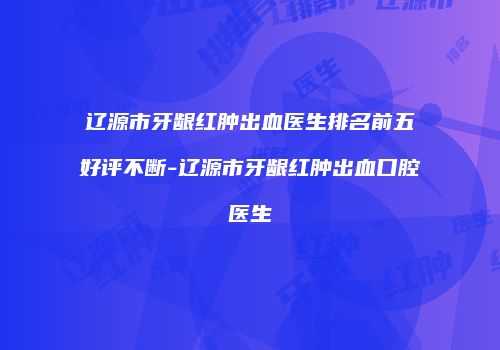 辽源市牙龈红肿出血医生排名前五好评不断-辽源市牙龈红肿出血口腔医生