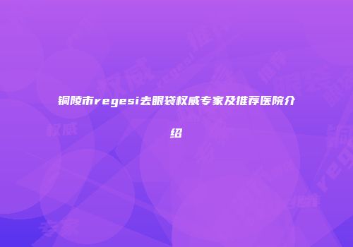 铜陵市regesi去眼袋权威专家及推荐医院介绍