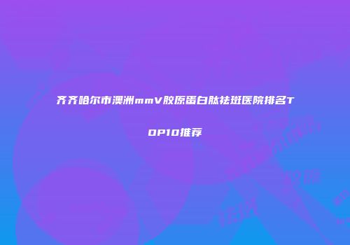 齐齐哈尔市澳洲mmV胶原蛋白肽祛斑医院排名TOP10推荐