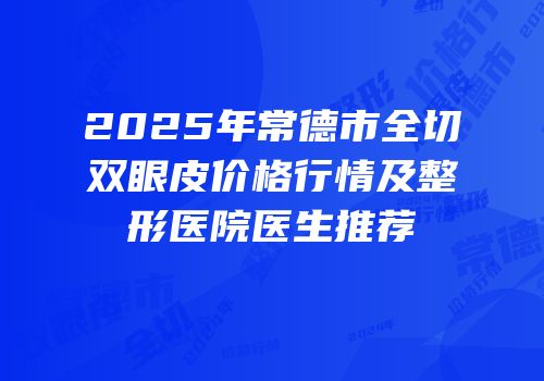 2025年常德市全切双眼皮价格行情及整形医院医生推荐