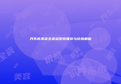 丹东市美容全瓷冠医院推荐与价格解析