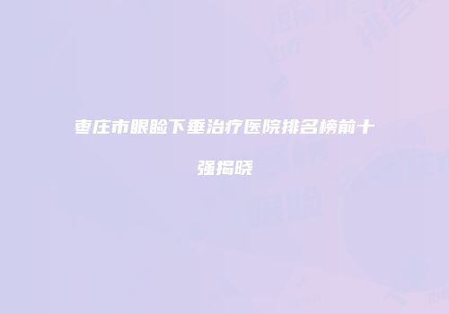 枣庄市眼睑下垂治疗医院排名榜前十强揭晓