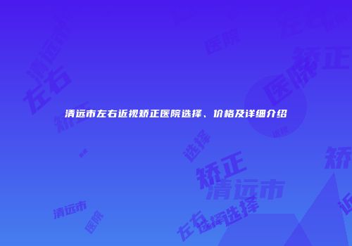 清远市左右近视矫正医院选择、价格及详细介绍