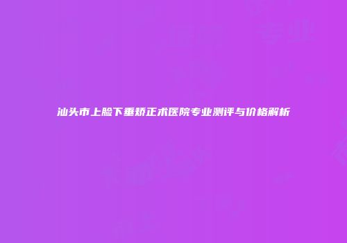 汕头市上脸下垂矫正术医院专业测评与价格解析