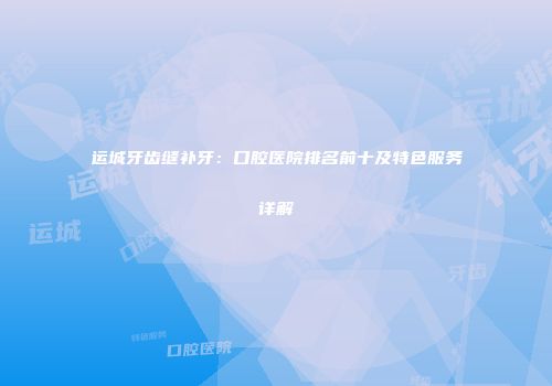 运城牙齿缝补牙：口腔医院排名前十及特色服务详解