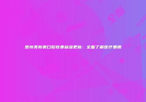 常州美斯奥口腔收费标准更新：全面了解医疗费用