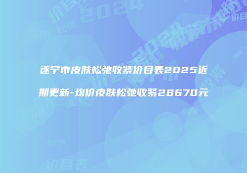 遂宁市皮肤松弛收紧价目表2025近期更新-均价皮肤松弛收紧28670元