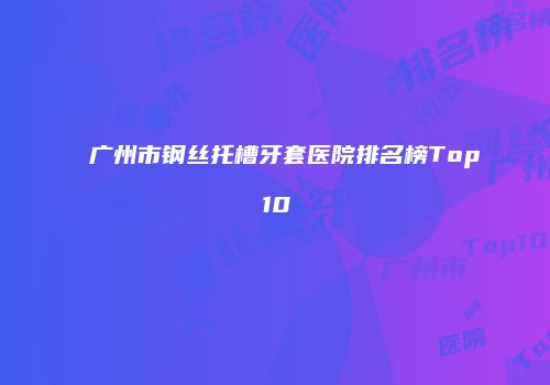 广州市钢丝托槽牙套医院排名榜Top10