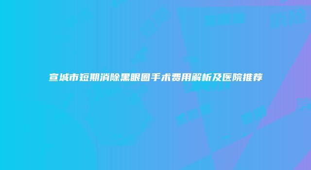 宣城市短期消除黑眼圈手术费用解析及医院推荐