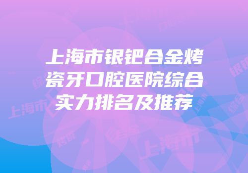 上海市银钯合金烤瓷牙口腔医院综合实力排名及推荐