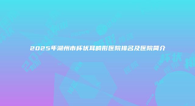 2025年湖州市杯状耳畸形医院排名及医院简介