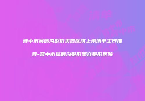 晋中市鼻唇沟整形美容医院上榜清单王炸推荐-晋中市鼻唇沟整形美容整形医院