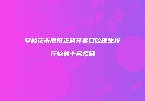 攀枝花市隐形正畸牙套口腔医生排行榜前十名揭晓