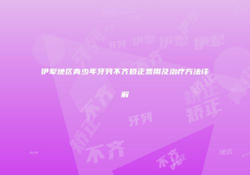 伊犁地区青少年牙列不齐矫正费用及治疗方法详解
