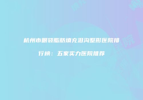 杭州市眼袋脂肪填充泪沟整形医院排行榜：五家实力医院推荐