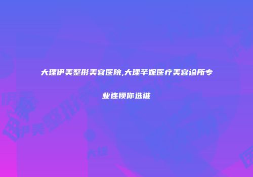 大理伊美整形美容医院,大理芊妮医疗美容诊所专业连锁你选谁