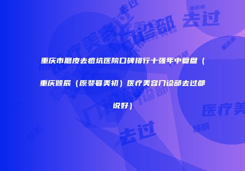 重庆市磨皮去痘坑医院口碑排行十强年中复盘（重庆倾辰（原斐暮美初）医疗美容门诊部去过都说好）