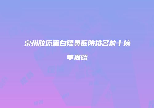 泉州胶原蛋白隆鼻医院排名前十榜单揭晓