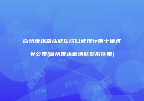 衢州市水氧活肤医院口碑排行前十佳对外公布(衢州市水氧活肤整形医院)