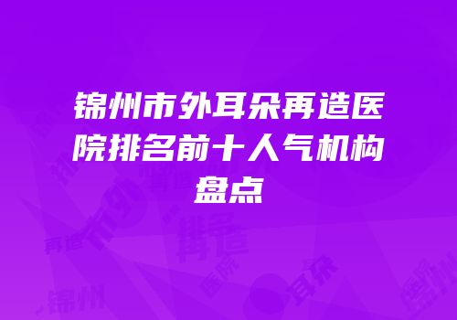 锦州市外耳朵再造医院排名前十人气机构盘点