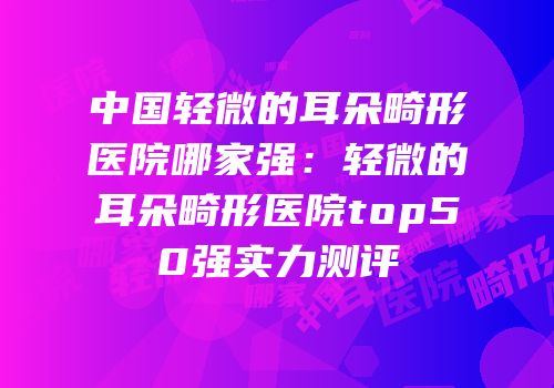 中国轻微的耳朵畸形医院哪家强：轻微的耳朵畸形医院top50强实力测评