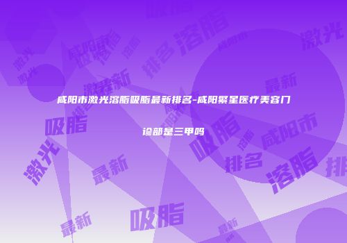 咸阳市激光溶脂吸脂最新排名-咸阳繁星医疗美容门诊部是三甲吗