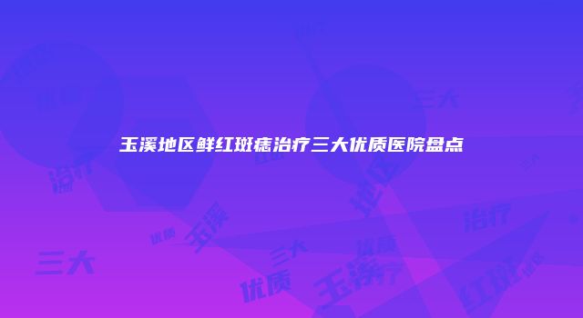 玉溪地区鲜红斑痣治疗三大优质医院盘点