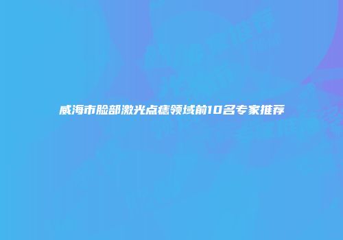 威海市脸部激光点痣领域前10名专家推荐